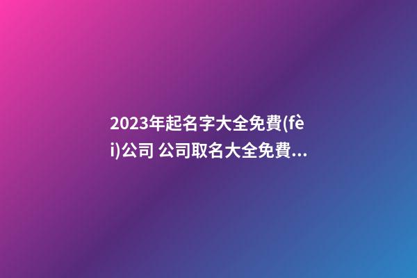 2023年起名字大全免費(fèi)公司 公司取名大全免費(fèi)2023年-第1張-公司起名-玄機(jī)派